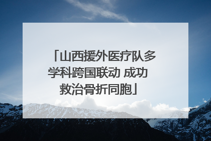 山西援外医疗队多学科跨国联动 成功救治骨折同胞