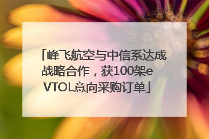 峰飞航空与中信系达成战略合作，获100架eVTOL意向采购订单