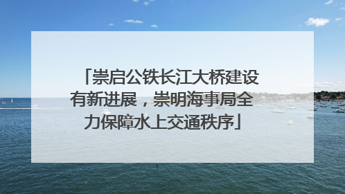 崇启公铁长江大桥建设有新进展，崇明海事局全力保障水上交通秩序