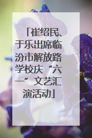 崔绍民、于乐出席临汾市解放路学校庆“六一”文艺汇演活动