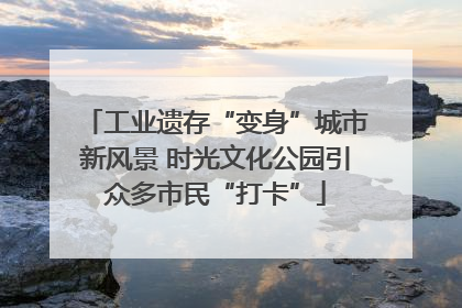 工业遗存“变身”城市新风景 时光文化公园引众多市民“打卡”