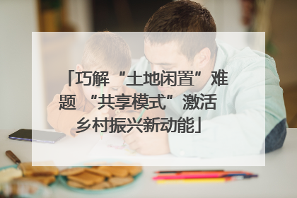 巧解“土地闲置”难题 “共享模式”激活乡村振兴新动能