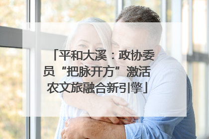 平和大溪：政协委员“把脉开方”激活农文旅融合新引擎
