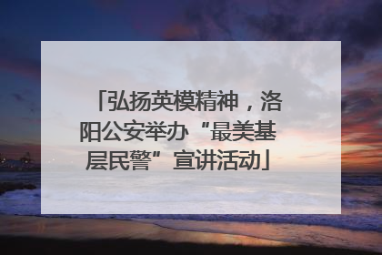 弘扬英模精神，洛阳公安举办“最美基层民警”宣讲活动