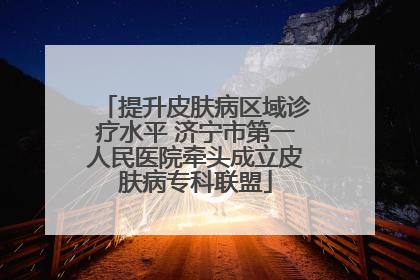 提升皮肤病区域诊疗水平 济宁市第一人民医院牵头成立皮肤病专科联盟