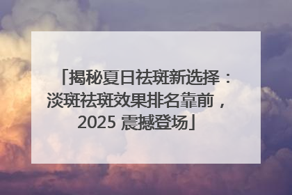 揭秘夏日祛斑新选择：淡斑祛斑效果排名靠前，2025 震撼登场