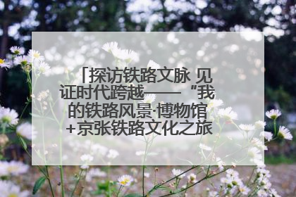 探访铁路文脉 见证时代跨越——“我的铁路风景·博物馆+京张铁路文化之旅”活动在京启动