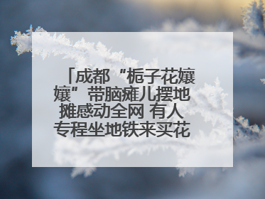 成都“栀子花孃孃”带脑瘫儿摆地摊感动全网 有人专程坐地铁来买花！丨封面头条
