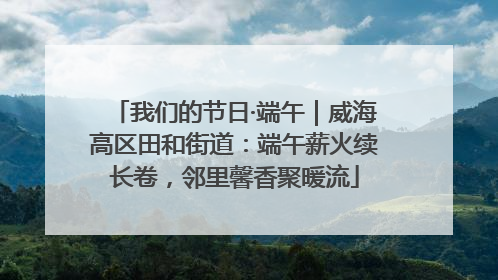 我们的节日·端午｜威海高区田和街道：端午薪火续长卷，邻里馨香聚暖流