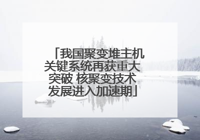 我国聚变堆主机关键系统再获重大突破 核聚变技术发展进入加速期