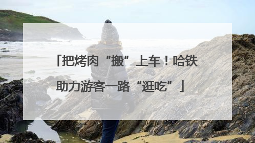 把烤肉“搬”上车！哈铁助力游客一路“逛吃”