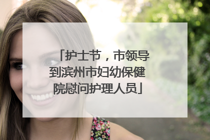 护士节，市领导到滨州市妇幼保健院慰问护理人员