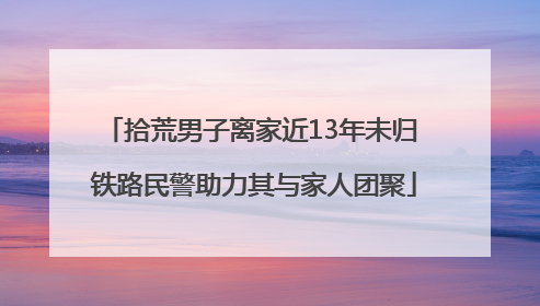 拾荒男子离家近13年未归 铁路民警助力其与家人团聚