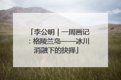 李公明｜一周画记：格陵兰岛——冰川消融下的抉择