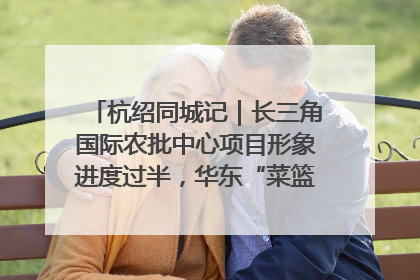 杭绍同城记｜长三角国际农批中心项目形象进度过半，华东“菜篮子”建设加码提速！
