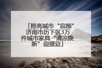 擦亮城市“容颜” 济南市历下区3万件城市家具“清凉焕新”迎盛夏