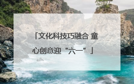 文化科技巧融合 童心创意迎“六一”