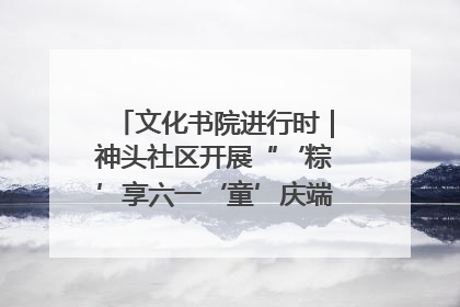 文化书院进行时｜神头社区开展“‘粽’享六一‘童’庆端午”主题系列活动