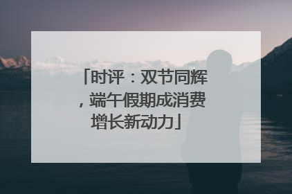 时评：双节同辉，端午假期成消费增长新动力