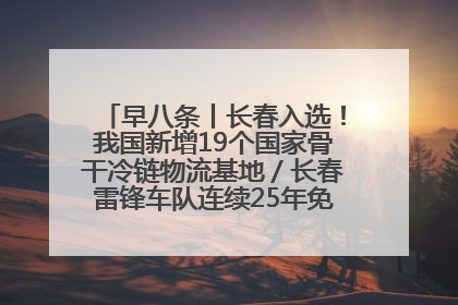 早八条丨长春入选！我国新增19个国家骨干冷链物流基地／长春雷锋车队连续25年免费接送考生