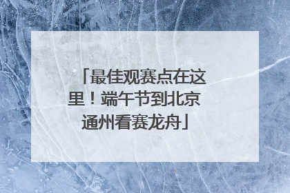 最佳观赛点在这里！端午节到北京通州看赛龙舟