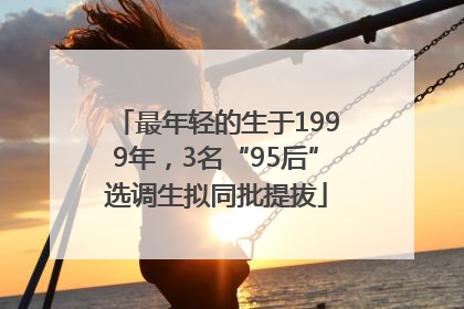 最年轻的生于1999年，3名“95后”选调生拟同批提拔