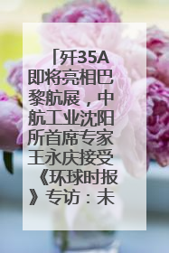 歼35A即将亮相巴黎航展，中航工业沈阳所首席专家王永庆接受《环球时报》专访：未来数量可以有很多