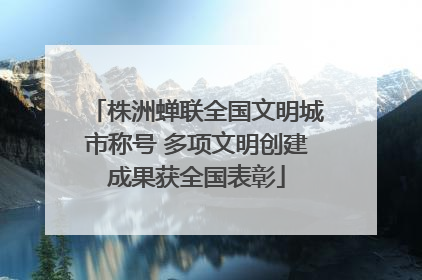 株洲蝉联全国文明城市称号 多项文明创建成果获全国表彰