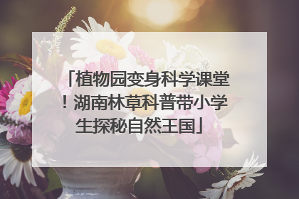 植物园变身科学课堂！湖南林草科普带小学生探秘自然王国