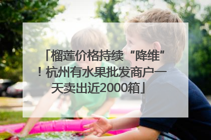 榴莲价格持续“降维”！杭州有水果批发商户一天卖出近2000箱