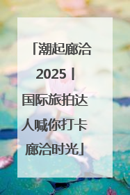 潮起廊洽2025丨国际旅拍达人喊你打卡廊洽时光