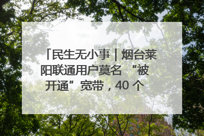 民生无小事｜烟台莱阳联通用户莫名 “被开通”宽带，40 个月扣费无人知
