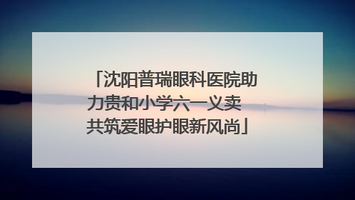 沈阳普瑞眼科医院助力贵和小学六一义卖 共筑爱眼护眼新风尚