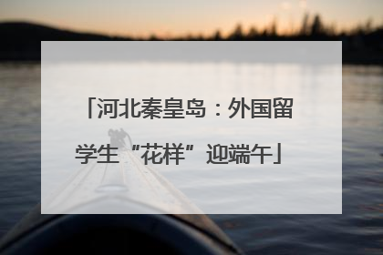河北秦皇岛：外国留学生“花样”迎端午