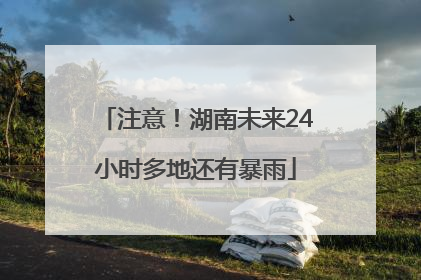 注意！湖南未来24小时多地还有暴雨