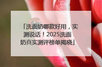 洗面奶哪款好用，实测说话！2025洗面奶真实测评榜单揭晓