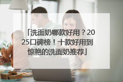 洗面奶哪款好用？2025口碑榜！十款好用到惊艳的洗面奶推荐