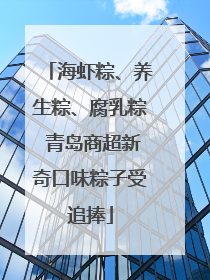 海虾粽、养生粽、腐乳粽 青岛商超新奇口味粽子受追捧