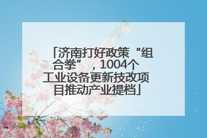 济南打好政策“组合拳”，1004个工业设备更新技改项目推动产业提档