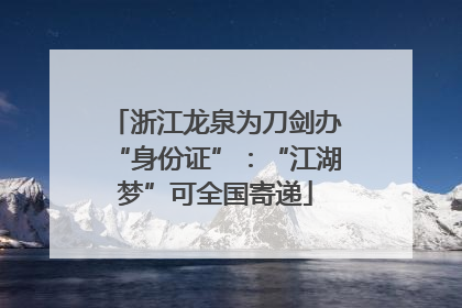 浙江龙泉为刀剑办“身份证”：“江湖梦”可全国寄递