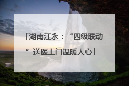 湖南江永：“四级联动”送医上门温暖人心