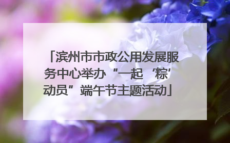 滨州市市政公用发展服务中心举办“一起‘粽’动员”端午节主题活动