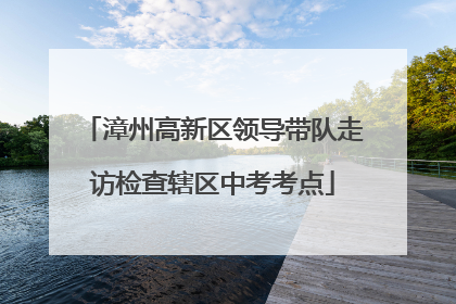 漳州高新区领导带队走访检查辖区中考考点