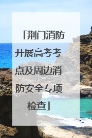 荆门消防开展高考考点及周边消防安全专项检查