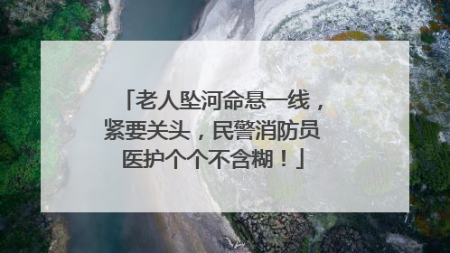 老人坠河命悬一线，紧要关头，民警消防员医护个个不含糊！