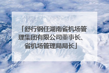 舒行钢任湖南省机场管理集团有限公司董事长、省机场管理局局长