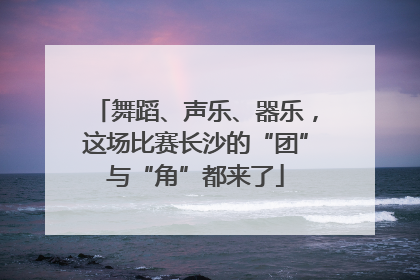 舞蹈、声乐、器乐，这场比赛长沙的“团”与“角”都来了