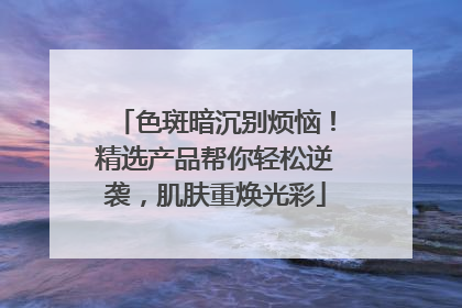色斑暗沉别烦恼！精选产品帮你轻松逆袭，肌肤重焕光彩