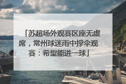 苏超场外观赛区座无虚席，常州球迷雨中撑伞观赛：希望能进一球