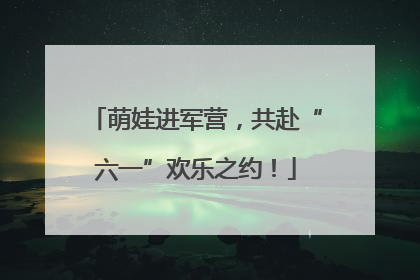 萌娃进军营，共赴“六一”欢乐之约！
